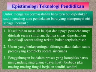 Epistimologi Teknologi Pendidikan
Untuk mengatasi permasalahan baru tersebut diperlukan
sudut pandang atau pendekatan baru yang mempunyai ciri
sebagai berikut :
1. Keseluruhan masalah belajar dan upaya pemecahannya
ditelaah secara simultan. Semua situasi diperhatikan
dan dikaji secara saling terkait, bukan terpisah-pisah
2. Unsur yang berkepentingan diintegrasikan dalam suatu
proses yang kompleks secara sistematis
3. Penggabungan ke dalam proses yang kompleks harus
mengandung sinergisme (daya lipat), berbeda jika
masing-masing fungsi berjalan sendiri-sendiri
 