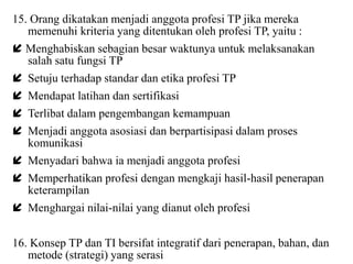 15. Orang dikatakan menjadi anggota profesi TP jika mereka
memenuhi kriteria yang ditentukan oleh profesi TP, yaitu :
 Menghabiskan sebagian besar waktunya untuk melaksanakan
salah satu fungsi TP
 Setuju terhadap standar dan etika profesi TP
 Mendapat latihan dan sertifikasi
 Terlibat dalam pengembangan kemampuan
 Menjadi anggota asosiasi dan berpartisipasi dalam proses
komunikasi
 Menyadari bahwa ia menjadi anggota profesi
 Memperhatikan profesi dengan mengkaji hasil-hasil penerapan
keterampilan
 Menghargai nilai-nilai yang dianut oleh profesi
16. Konsep TP dan TI bersifat integratif dari penerapan, bahan, dan
metode (strategi) yang serasi
 