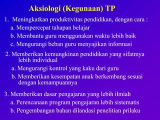 Aksiologi (Kegunaan) TP
1. Meningkatkan produktivitas pendidikan, dengan cara :
a. Mempercepat tahapan belajar
b. Membantu guru menggunakan waktu lebih baik
c. Mengurangi beban guru menyajikan informasi
2. Memberikan kemungkinan pendidikan yang sifatmya
lebih individual
a. Mengurangi kontrol yang kaku dari guru
b. Memberikan kesempatan anak berkembang sesuai
dengan kemampuannya
3. Memberikan dasar pengajaran yang lebih ilmiah
a. Perencanaan program pengajaran lebih sistematis
b. Pengembangan bahan dilandasi penelitian prilaku
 
