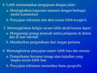 4. Lebih memantapkan pengajaran dengan jalan :
a. Meningkatkan kapasitas manusia dengan berbagai
media komunikasi
b. Penyajian informasi dan data secara lebih kongkrit
5. Memungkinkan belajar secara lebih akrab karena dapat :
a. Mengurangi jurang pemisah antara pelajaran di dalam
dan di luar sekolah
b. Memberikan pengetahuan dari tangan pertama
6. Memungkinkan penyajian materi lebih luas dan merata :
a. Pemanfaatan bersama tenaga atau kejadian yang
langka secara lebih luas
b. Penyajian informasi menembus batas geografis
 