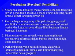 Perubahan (Revolusi) Pendidikan
1. Orang tua atau keluarga menyerahkan sebagian tanggung
jawab pendidikan anaknya kepada orang lain yang secara
khusus diberi tanggung jawab itu
2. Guru sebagai orang yang dilimpahi tanggung jawab
pendidikan mulai menekankan penggunaan informasi
verbal dan kegiatan pendidikan dilembagakan dengan
berbagai ketentuan
3. Ditemukannya mesin cetak yang memungkinkan
tersebarnya informasi dalam bentuk buku dan media
cetak lainnya
4. Perkembangan yang pesat di bidang elektronik
khususnya media informasi dan komunikasi yang
menembus batas geografis
 