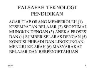 FALSAFAH TEKNOLOGI
PENDIDIKAN
AGAR TIAP ORANG MEMPEROLEH (1)
KESEMPATAN BELAJAR (2) SEOPTIMAL
MUNGKIN DENGAN (3) ANEKA PROSES
DAN (4) SUMBER SELARAS DENGAN (5)
KONDISI PRIBADI DAN LINGKUNGAN,
MENUJU KE ARAH (6) MASYARAKAT
BELAJAR DAN BERPENGETAHUAN
ym/08 9
 