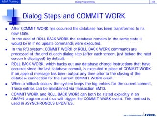 ABAP Training Dialog Programming 104
Dialog Steps and COMMIT WORK
 After COMMIT WORK has occurred the database has been transformed to its
new state.
 In the case of ROLL BACK WORK the database remains in the same state it
would be in if no update commands were executed.
 In the R/3 system, COMMIT WORK or ROLL BACK WORK commands are
processed at the end of each dialog step (after each screen, just before the next
screen is displayed) by default.
 ROLL BACK WORK, which backs out any database change instructions that have
occurred since the last database commit, is executed in place of COMMIT WORK
if an append message has been output any time prior to the closing of the
database connection for the current COMMIT WORK event.
 When a rollback occurs, the system keeps the log entries for the current commit.
These entries can be maintained via transaction SM13.
 COMMIT WORK and ROLL BACK WORK can both be stated explicitly in an
ABAP/4 program and thus will trigger the COMMIT WORK event. This method is
used in ASYNCHRONOUS UPDATES.
 