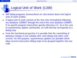 ABAP Training Dialog Programming 105
Logical Unit of Work (LUW)
 SAP dialog programs (transactions) are also broken down into logical
units of work (LUWs).
 A logical unit of work consists of the time time immediately following
one database COMMIT through the end of the next database COMMIT.
If no specific program instructions specify otherwise (i.E. As in the case
of asynchronous update commands), an LUW directly corresponds to a
dialog step.
 From the functional perspective it is possible that the committing of
database changes is not suitable after each dialog step (after each
screen). For this purpose, asynchronous updates are possible which
allow several consecutive dialog steps to be grouped together into one
LUW.
 