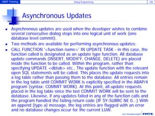 ABAP Training Dialog Programming 106
Asynchronous Updates
 Asynchronous updates are used when the developer wishes to combine
several consecutive dialog steps into one logical unit of work (one
database level commit).
 Two methods are available for performing asynchronous updates:
 CALL FUNCTION '<function name>' IN UPDATE TASK - in this case, the
function called is designated as an update type function. All database
update commands (INSERT, MODIFY, CHANGE, DELETE) are placed
inside the function to be called. Within the program, rather than
specifying UPDATE <dbtab> etc., The update function with the relevant
open SQL statements will be called. This places the update requests into
a log table rather than passing them to the database. All entries remain
in the log table until COMMIT WORK is explicitly specified in the ABAP/4
program (syntax: COMMIT WORK). At this point, all update requests
placed in the log table since the last COMMIT WORK will be sent to the
database. Likewise, if any updates failed in any of the function calls and
the program handled the failing return code (IF SY-SUBRC NE 0...) With
an append (type a) message, the log entries are flagged with an error
and no database changes occur for the current LUW.
 