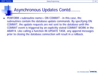ABAP Training Dialog Programming 107
Asynchronous Updates Contd……..
 PERFORM <subroutine name> ON COMMIT - in this case, the
subroutines contain the database update commands. By specifying ON
COMMIT, the update requests are not sent to the database until the
COMMIT event is triggered by an explicitly stated COMMIT WORK in the
ABAP/4. Like calling a function IN UPDATE TASK, any append messages
prior to closing the database connection will result in a rollback.
 