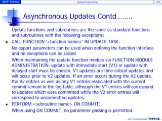 ABAP Training Dialog Programming 108
Asynchronous Updates Contd……..
Update functions and subroutines are the same as standard functions
and subroutines with the following exceptions:
 CALL FUNCTION '<function name>' IN UPDATE TASK:
No export parameters can be used when defining the function interface
and no exceptions can be raised.
When maintaining the update function module via FUNCTION MODULE
ADMINISTRATION, update with immediate start (V1) or update with
delayed start must be chosen. V1 updates are time critical updates and
will occur prior to V2 updates. If an error occurs during the V2 update,
the V2 entries as well as any V1 entries associated with the current
commit remain in the log table, although the V1 entries will correspond
to updates which were committed while the V2 error entries will
correspond to uncommitted updates.
 PERFORM <subroutine name> ON COMMIT:
When using ON COMMIT, no parameter passing is permitted.
 