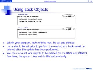 ABAP Training Dialog Programming 112
Using Lock Objects
 Within your program, locks entries must be set and deleted.
 Locks should be set prior to perform the read access. Locks must be
deleted after the update has been performed.
 You must also set lock objects to be deleted for the BACK and CANCEL
functions, the system does not do this automatically.
 