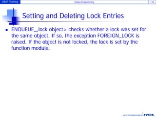 ABAP Training Dialog Programming 113
Setting and Deleting Lock Entries
 ENQUEUE_,lock object> checks whether a lock was set for
the same object. If so, the exception FOREIGN_LOCK is
raised. If the object is not locked, the lock is set by the
function module.
 