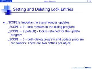 ABAP Training Dialog Programming 115
Setting and Deleting Lock Entries
 _SCOPE is important in asynchronous updates:
_SCOPE = 1 - lock remains in the dialog program
_SCOPE = 2(default) - lock is retained for the update
program
_SCOPE = 3 - both dialog program and update program
are owners; There are two entries per object
 