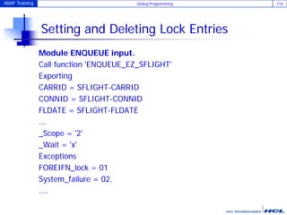 ABAP Training Dialog Programming 116
Setting and Deleting Lock Entries
Module ENQUEUE input.
Call function 'ENQUEUE_EZ_SFLIGHT'
Exporting
CARRID = SFLIGHT-CARRID
CONNID = SFLIGHT-CONNID
FLDATE = SFLIGHT-FLDATE
...
_Scope = '2'
_Wait = 'x'
Exceptions
FOREIFN_lock = 01
System_failure = 02.
....
 
