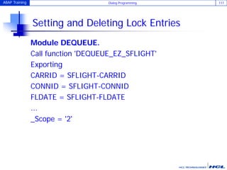 ABAP Training Dialog Programming 117
Setting and Deleting Lock Entries
Module DEQUEUE.
Call function 'DEQUEUE_EZ_SFLIGHT'
Exporting
CARRID = SFLIGHT-CARRID
CONNID = SFLIGHT-CONNID
FLDATE = SFLIGHT-FLDATE
...
_Scope = '2'
 