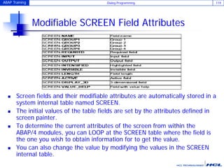 ABAP Training Dialog Programming 119
Modifiable SCREEN Field Attributes
 Screen fields and their modifiable attributes are automatically stored in a
system internal table named SCREEN.
 The initial values of the table fields are set by the attributes defined in
screen painter.
 To determine the current attributes of the screen from within the
ABAP/4 modules, you can LOOP at the SCREEN table where the field is
the one you wish to obtain information for to get the value.
 You can also change the value by modifying the values in the SCREEN
internal table.
 