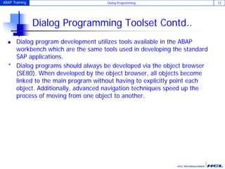 ABAP Training Dialog Programming 12
Dialog Programming Toolset Contd..
 Dialog program development utilizes tools available in the ABAP
workbench which are the same tools used in developing the standard
SAP applications.
* Dialog programs should always be developed via the object browser
(SE80). When developed by the object browser, all objects become
linked to the main program without having to explicitly point each
object. Additionally, advanced navigation techniques speed up the
process of moving from one object to another.
 