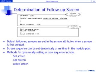 ABAP Training Dialog Programming 122
Determination of Follow-up Screen
 Default follow-up screens are set in the screen attributes when a screen
is first created.
 Screen sequence can be set dynamically at runtime in the module pool.
 Methods for dynamically setting screen sequence include:
Set screen
Call screen
Leave screen
 