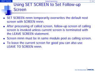 ABAP Training Dialog Programming 123
Using SET SCREEN to Set Follow-up
Screen
 SET SCREEN nnnn temporarily overwrites the default next
screen with SCREEN nnnn.
 After processing of called screen, follow-up screen of calling
screen is invoked unless current screen is terminated with
the LEAVE SCREEN statement.
 Screen nnnn must be in same module pool as calling screen.
 To leave the current screen for good you can also use
LEAVE TO SCREEN nnnn.
 