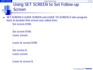 ABAP Training Dialog Programming 124
Using SET SCREEN to Set Follow-up
Screen
 SET SCREEN 0 LEAVE SCREEN and LEAVE TO SCREEN 0 take program
back to location that screen was called from.
Set screen 0100.
.
Set screen 0100.
Leave screen.
.
Leave to screen 0100.
.
Set screen 0.
Leave screen.
.
Leave to screen 0.
 