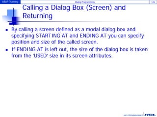 ABAP Training Dialog Programming 126
Calling a Dialog Box (Screen) and
Returning
 By calling a screen defined as a modal dialog box and
specifying STARTING AT and ENDING AT you can specify
position and size of the called screen.
 If ENDING AT is left out, the size of the dialog box is taken
from the ‘USED’ size in its screen attributes.
 