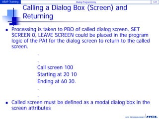 ABAP Training Dialog Programming 127
Calling a Dialog Box (Screen) and
Returning
 Processing is taken to PBO of called dialog screen. SET
SCREEN 0, LEAVE SCREEN could be placed in the program
logic of the PAI for the dialog screen to return to the called
screen.
.
.
Call screen 100
Starting at 20 10
Ending at 60 30.
.
.
 Called screen must be defined as a modal dialog box in the
screen attributes
 