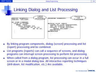 ABAP Training Dialog Programming 129
Linking Dialog and List Processing
 By linking program components, dialog (screen) processing and list
(report) processing and be combined.
 List programs (reports) can call a sequence of screens, and dialog
programs can interrupt screen processing to perform list processing.
 When called from a dialog program, list processing can occur in a full
screen or in a modal dialog box. All interactive reporting techniques
(drill-down, list modification, etc.) Are available.
 