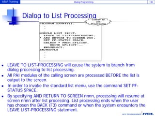 ABAP Training Dialog Programming 130
Dialog to List Processing
 LEAVE TO LIST-PROCESSING will cause the system to branch from
dialog processing to list processing.
 All PAI modules of the calling screen are processed BEFORE the list is
output to the screen.
 In order to invoke the standard list menu, use the command SET PF-
STATUS SPACE.
 By specifying AND RETURN TO SCREEN nnnn, processing will resume at
screen nnnn after list processing. List processing ends when the user
has chosen the BACK (F3) command or when the system encounters the
LEAVE LIST-PROCESSING statement.
 
