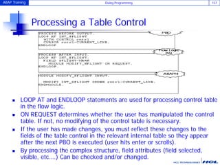 ABAP Training Dialog Programming 137
Processing a Table Control
 LOOP AT and ENDLOOP statements are used for processing control table
in the flow logic.
 ON REQUEST determines whether the user has manipulated the control
table. If not, no modifying of the control table is necessary.
 If the user has made changes, you must reflect these changes to the
fields of the table control in the relevant internal table so they appear
after the next PBO is executed (user hits enter or scrolls).
 By processing the complex structure, field attributes (field selected,
visible, etc….) Can be checked and/or changed.
 