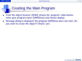 ABAP Training Dialog Programming 18
Creating the Main Program
 From the object browser (SE80) choose the ‘program’ radio button,
enter your program name (SAPMZxxx) and choose display.
 Message dialog is displayed ‘the program SAPMZxxx does not exist. Do
you want to create the object? Choose ‘yes’.
 