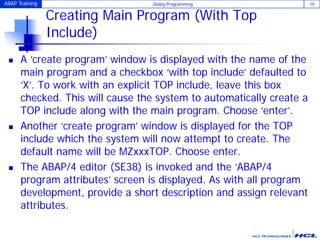 ABAP Training Dialog Programming 19
Creating Main Program (With Top
Include)
 A ‘create program’ window is displayed with the name of the
main program and a checkbox ‘with top include’ defaulted to
‘X’. To work with an explicit TOP include, leave this box
checked. This will cause the system to automatically create a
TOP include along with the main program. Choose ‘enter’.
 Another ‘create program’ window is displayed for the TOP
include which the system will now attempt to create. The
default name will be MZxxxTOP. Choose enter.
 The ABAP/4 editor (SE38) is invoked and the ‘ABAP/4
program attributes’ screen is displayed. As with all program
development, provide a short description and assign relevant
attributes.
 
