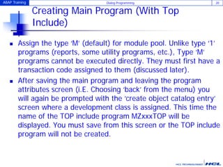 ABAP Training Dialog Programming 20
Creating Main Program (With Top
Include)
 Assign the type ‘M’ (default) for module pool. Unlike type ‘1’
programs (reports, some utility programs, etc.), Type ‘M’
programs cannot be executed directly. They must first have a
transaction code assigned to them (discussed later).
 After saving the main program and leaving the program
attributes screen (i.E. Choosing ‘back’ from the menu) you
will again be prompted with the ‘create object catalog entry’
screen where a development class is assigned. This time the
name of the TOP include program MZxxxTOP will be
displayed. You must save from this screen or the TOP include
program will not be created.
 