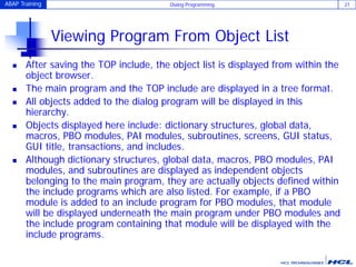ABAP Training Dialog Programming 21
Viewing Program From Object List
 After saving the TOP include, the object list is displayed from within the
object browser.
 The main program and the TOP include are displayed in a tree format.
 All objects added to the dialog program will be displayed in this
hierarchy.
 Objects displayed here include: dictionary structures, global data,
macros, PBO modules, PAI modules, subroutines, screens, GUI status,
GUI title, transactions, and includes.
 Although dictionary structures, global data, macros, PBO modules, PAI
modules, and subroutines are displayed as independent objects
belonging to the main program, they are actually objects defined within
the include programs which are also listed. For example, if a PBO
module is added to an include program for PBO modules, that module
will be displayed underneath the main program under PBO modules and
the include program containing that module will be displayed with the
include programs.
 