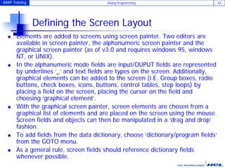 ABAP Training Dialog Programming 23
Defining the Screen Layout
 Elements are added to screens using screen painter. Two editors are
available in screen painter, the alphanumeric screen painter and the
graphical screen painter (as of v3.0 and requires windows 95, windows
NT, or UNIX).
 In the alphanumeric mode fields are input/OUPUT fields are represented
by underlines ‘_’ and text fields are types on the screen. Additionally,
graphical elements can be added to the screen (i.E. Group boxes, radio
buttons, check boxes, icons, buttons, control tables, step loops) by
placing a field on the screen, placing the cursor on the field and
choosing ‘graphical element’.
 With the graphical screen painter, screen elements are chosen from a
graphical list of elements and are placed on the screen using the mouse.
Screen fields and objects can then be manipulated in a ‘drag and drop’
fashion.
 To add fields from the data dictionary, choose ‘dictionary/program fields’
from the GOTO menu.
 As a general rule, screen fields should reference dictionary fields
whenever possible.
 