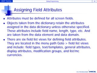 ABAP Training Dialog Programming 24
Assigning Field Attributes
 Attributes must be defined for all screen fields.
 Objects taken from the dictionary retain the attributes
assigned in the data dictionary unless otherwise specified.
These attributes include field name, length, type, etc. And
are taken from the data element and data domain.
 There are six field list views for defining field attributes.
They are located in the menu path Goto > field list views
and include: field types, text/templates, general attributes,
display attributes, modification groups, and list/mc
currencies.
 