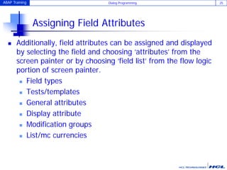 ABAP Training Dialog Programming 25
Assigning Field Attributes
 Additionally, field attributes can be assigned and displayed
by selecting the field and choosing ‘attributes’ from the
screen painter or by choosing ‘field list’ from the flow logic
portion of screen painter.
 Field types
 Tests/templates
 General attributes
 Display attribute
 Modification groups
 List/mc currencies
 