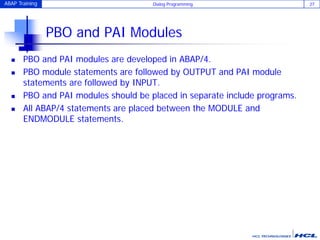 ABAP Training Dialog Programming 27
PBO and PAI Modules
 PBO and PAI modules are developed in ABAP/4.
 PBO module statements are followed by OUTPUT and PAI module
statements are followed by INPUT.
 PBO and PAI modules should be placed in separate include programs.
 All ABAP/4 statements are placed between the MODULE and
ENDMODULE statements.
 