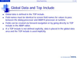 ABAP Training Dialog Programming 28
Global Data and Top Include
 Global data is defined in the TOP include.
 Field names must be identical to screen field names for values to pass
between the dialog processor and ABAP/4 processor at runtime.
 Fields can be created via forward navigation or by going directly to TOP
include in the ABAP editor.
 If a TOP include is not defined explicitly, data is placed in the global data
area and the TOP include is used implicitly.
 