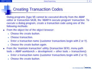 ABAP Training Dialog Programming 29
Creating Transaction Codes
Dialog programs (type M) cannot be executed directly from the ABAP
editor or transaction SA38, the 'ABAP/4 execute program' transaction. To
execute a dialog program, create a transaction code using one of the
following methods:
 From the object list of the object browser:
 Choose the create button.
 Choose transaction.
 Enter a transaction name (customer transactions begin with Z or Y).
 Choose the create button again.
 From the 'maintain transaction' utility (transaction SE93, menu path
tools > ABAP workbench > development > other tools > transactions):
 Enter a transaction name (customer transactions begin with Z or Y).
 Choose the create button.
 