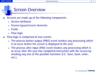 ABAP Training Dialog Programming 3
Screen Overview
 Screens are made up of the following components:
 Screen attributes
 Screen layout/screen elements
 Fields
 Flow logic
 Flow logic is comprised of two events:
 The process before output (PBO) event invokes any processing which
is to occur before the screen is displayed to the user.
 The process after input (PAI) event invokes any processing which is
to occur after the user has completed interaction with the screen by
invoking any one of the possible functions (I.E. Save, back, enter,
etc.).
 