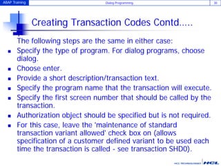 ABAP Training Dialog Programming 30
Creating Transaction Codes Contd…..
The following steps are the same in either case:
 Specify the type of program. For dialog programs, choose
dialog.
 Choose enter.
 Provide a short description/transaction text.
 Specify the program name that the transaction will execute.
 Specify the first screen number that should be called by the
transaction.
 Authorization object should be specified but is not required.
 For this case, leave the 'maintenance of standard
transaction variant allowed' check box on (allows
specification of a customer defined variant to be used each
time the transaction is called - see transaction SHD0).
 