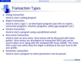 ABAP Training Dialog Programming 32
Transaction Types
 Dialog transaction:
Used to start a dialog program
 Report transaction:
Used to start a type 1, on-line/report program (can refer to reports,
conversion programs, interface programs, utility type programs etc.)
 Variant transaction:
Used to start a program using a predefined variant
 Area menu transaction:
Used to start an area menu. Area menus will be discussed with menu
painter. Area menus are developed via transaction SE43 and can be
used in place of or along with the standard SAP menu (S000). The menu
that a user sees when they first logon is defined at the user level in the
user profile.
 Parameter transaction:
Used to start a program to which parameters can be passed.
 