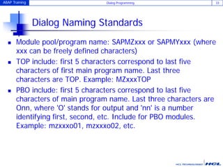 ABAP Training Dialog Programming 33
Dialog Naming Standards
 Module pool/program name: SAPMZxxx or SAPMYxxx (where
xxx can be freely defined characters)
 TOP include: first 5 characters correspond to last five
characters of first main program name. Last three
characters are TOP. Example: MZxxxTOP
 PBO include: first 5 characters correspond to last five
characters of main program name. Last three characters are
Onn, where 'O' stands for output and 'nn' is a number
identifying first, second, etc. Include for PBO modules.
Example: mzxxxo01, mzxxxo02, etc.
 