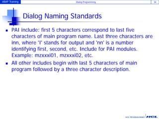 ABAP Training Dialog Programming 34
Dialog Naming Standards
 PAI include: first 5 characters correspond to last five
characters of main program name. Last three characters are
inn, where 'I' stands for output and 'nn' is a number
identifying first, second, etc. Include for PAI modules.
Example: mzxxxi01, mzxxxi02, etc.
 All other includes begin with last 5 characters of main
program followed by a three character description.
 