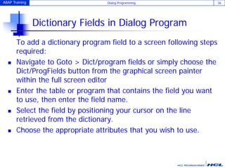 ABAP Training Dialog Programming 36
Dictionary Fields in Dialog Program
To add a dictionary program field to a screen following steps
required:
 Navigate to Goto > Dict/program fields or simply choose the
Dict/ProgFields button from the graphical screen painter
within the full screen editor
 Enter the table or program that contains the field you want
to use, then enter the field name.
 Select the field by positioning your cursor on the line
retrieved from the dictionary.
 Choose the appropriate attributes that you wish to use.
 