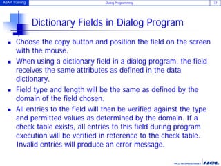 ABAP Training Dialog Programming 37
Dictionary Fields in Dialog Program
 Choose the copy button and position the field on the screen
with the mouse.
 When using a dictionary field in a dialog program, the field
receives the same attributes as defined in the data
dictionary.
 Field type and length will be the same as defined by the
domain of the field chosen.
 All entries to the field will then be verified against the type
and permitted values as determined by the domain. If a
check table exists, all entries to this field during program
execution will be verified in reference to the check table.
Invalid entries will produce an error message.
 