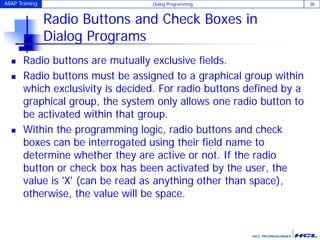 ABAP Training Dialog Programming 38
Radio Buttons and Check Boxes in
Dialog Programs
 Radio buttons are mutually exclusive fields.
 Radio buttons must be assigned to a graphical group within
which exclusivity is decided. For radio buttons defined by a
graphical group, the system only allows one radio button to
be activated within that group.
 Within the programming logic, radio buttons and check
boxes can be interrogated using their field name to
determine whether they are active or not. If the radio
button or check box has been activated by the user, the
value is 'X' (can be read as anything other than space),
otherwise, the value will be space.
 