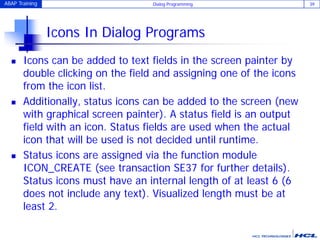 ABAP Training Dialog Programming 39
Icons In Dialog Programs
 Icons can be added to text fields in the screen painter by
double clicking on the field and assigning one of the icons
from the icon list.
 Additionally, status icons can be added to the screen (new
with graphical screen painter). A status field is an output
field with an icon. Status fields are used when the actual
icon that will be used is not decided until runtime.
 Status icons are assigned via the function module
ICON_CREATE (see transaction SE37 for further details).
Status icons must have an internal length of at least 6 (6
does not include any text). Visualized length must be at
least 2.
 