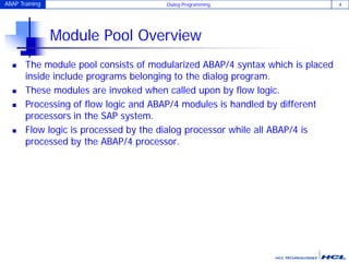 ABAP Training Dialog Programming 4
Module Pool Overview
 The module pool consists of modularized ABAP/4 syntax which is placed
inside include programs belonging to the dialog program.
 These modules are invoked when called upon by flow logic.
 Processing of flow logic and ABAP/4 modules is handled by different
processors in the SAP system.
 Flow logic is processed by the dialog processor while all ABAP/4 is
processed by the ABAP/4 processor.
 