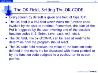 ABAP Training Dialog Programming 40
The OK Field, Setting The OK-CODE
 Every screen by default is given one field of type ‘OK’.
 The OK field is a PAI field which holds the function code
invoked by the user at runtime. Remember, the start of the
PAI is triggered by the user invoking one of the possible
function codes (I.E. Enter, save, back, exit, etc.).
 The OK field, like SY-UCOMM, can be read at runtime to
determine how the program should react.
 The OK code field receives the value of the function code
defined in the menu (to be discussed with menu painter) or
by the function code assigned to a pushbutton in screen
painter.
 