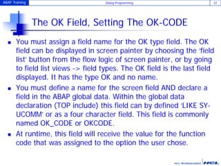 ABAP Training Dialog Programming 41
The OK Field, Setting The OK-CODE
 You must assign a field name for the OK type field. The OK
field can be displayed in screen painter by choosing the ‘field
list’ button from the flow logic of screen painter, or by going
to field list views -> field types. The OK field is the last field
displayed. It has the type OK and no name.
 You must define a name for the screen field AND declare a
field in the ABAP global data. Within the global data
declaration (TOP include) this field can by defined ‘LIKE SY-
UCOMM’ or as a four character field. This field is commonly
named OK_CODE or OKCODE.
 At runtime, this field will receive the value for the function
code that was assigned to the option the user chose.
 