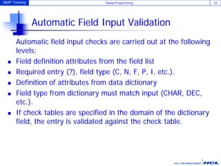 ABAP Training Dialog Programming 43
Automatic Field Input Validation
Automatic field input checks are carried out at the following
levels:
 Field definition attributes from the field list
 Required entry (?), field type (C, N, F, P, I, etc.).
 Definition of attributes from data dictionary
 Field type from dictionary must match input (CHAR, DEC,
etc.).
 If check tables are specified in the domain of the dictionary
field, the entry is validated against the check table.
 
