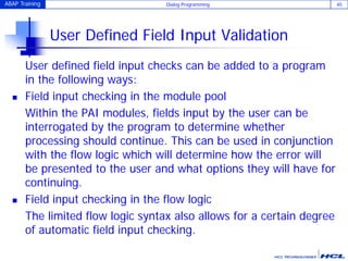 ABAP Training Dialog Programming 45
User Defined Field Input Validation
User defined field input checks can be added to a program
in the following ways:
 Field input checking in the module pool
Within the PAI modules, fields input by the user can be
interrogated by the program to determine whether
processing should continue. This can be used in conjunction
with the flow logic which will determine how the error will
be presented to the user and what options they will have for
continuing.
 Field input checking in the flow logic
The limited flow logic syntax also allows for a certain degree
of automatic field input checking.
 